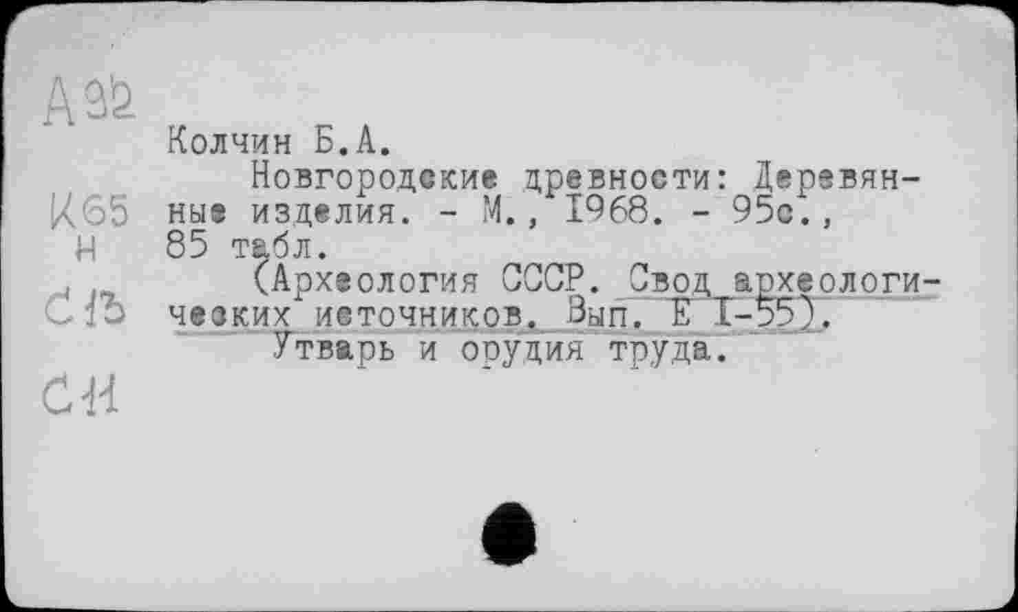 ﻿А 3'2
Колчин Б.А.
Новгородские древности: Деревян-К65 ные изделия. - М., 1968. - 95с.,
Н 85 табл.
(Археология СССР. Свод археологи Cfb ческих источников. Вып. Е Т-55).
Утварь и ооудия ттэуда.
си